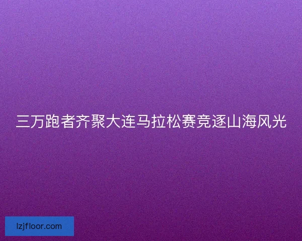 三万跑者齐聚大连马拉松赛竞逐山海风光