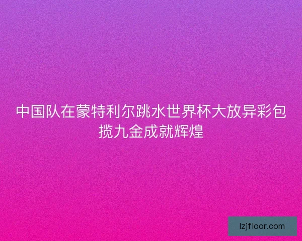 中国队在蒙特利尔跳水世界杯大放异彩包揽九金成就辉煌
